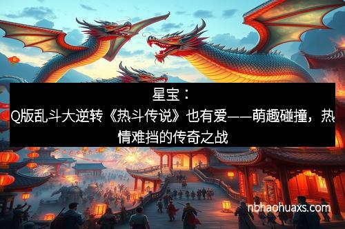 星宝：Q版乱斗大逆转《热斗传说》也有爱——萌趣碰撞，热情难挡的传奇之战