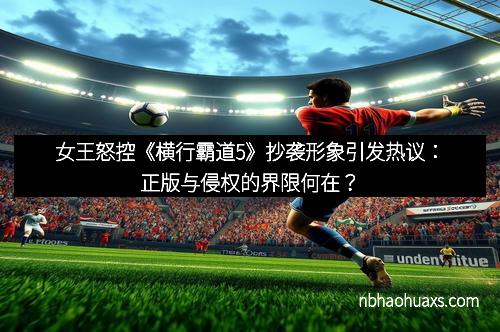 女王怒控《横行霸道5》抄袭形象引发热议：正版与侵权的界限何在？